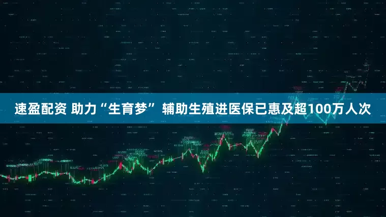 速盈配资 助力“生育梦” 辅助生殖进医保已惠及超100万人次