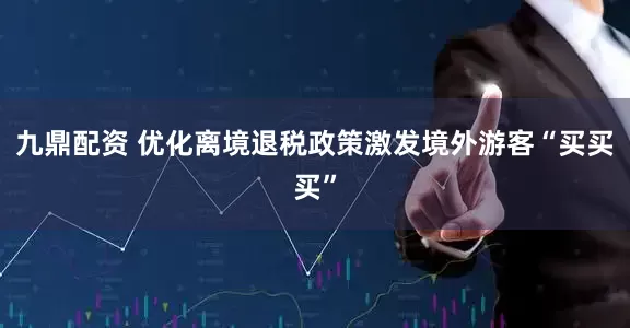 九鼎配资 优化离境退税政策激发境外游客“买买买”