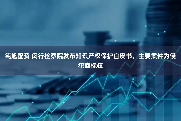 纯旭配资 闵行检察院发布知识产权保护白皮书，主要案件为侵犯商标权