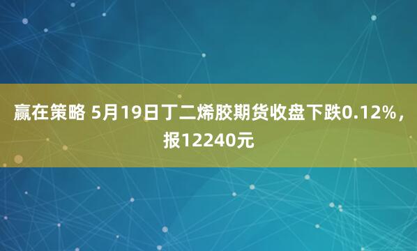 赢在策略 5月19日丁二烯胶期货收盘下跌0.12%，报12240元