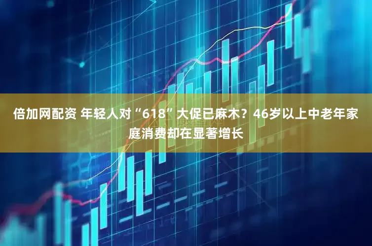 倍加网配资 年轻人对“618”大促已麻木？46岁以上中老年家庭消费却在显著增长