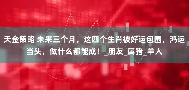 天金策略 未来三个月，这四个生肖被好运包围，鸿运当头，做什么都能成！_朋友_属猪_羊人