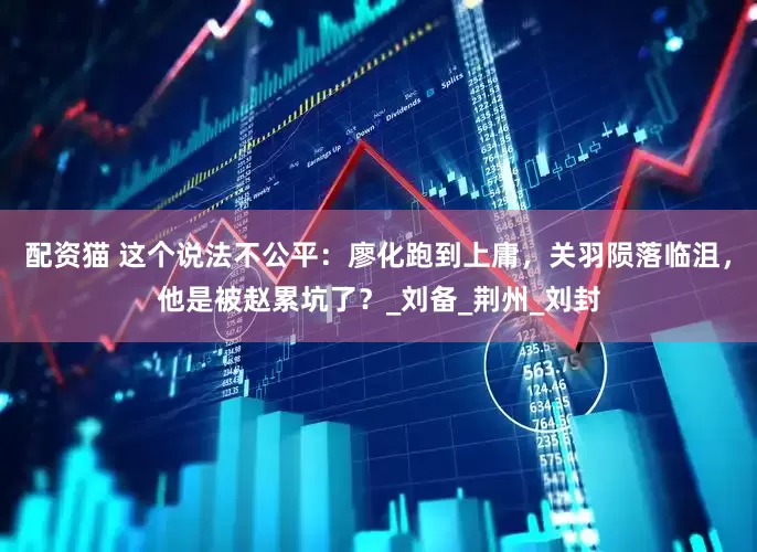 配资猫 这个说法不公平：廖化跑到上庸，关羽陨落临沮，他是被赵累坑了？_刘备_荆州_刘封