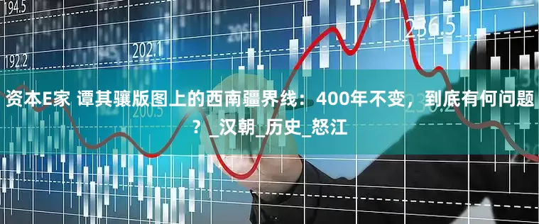资本E家 谭其骧版图上的西南疆界线：400年不变，到底有何问题？_汉朝_历史_怒江
