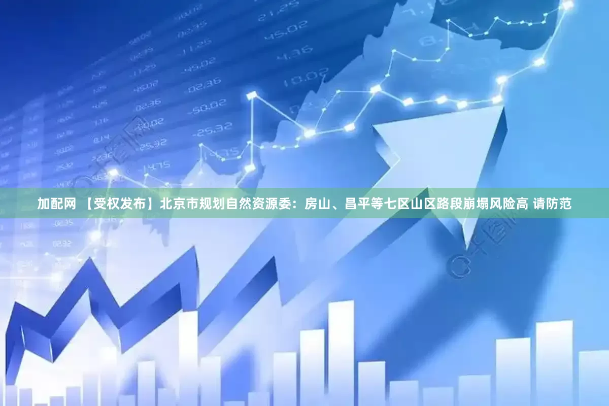 加配网 【受权发布】北京市规划自然资源委：房山、昌平等七区山区路段崩塌风险高 请防范