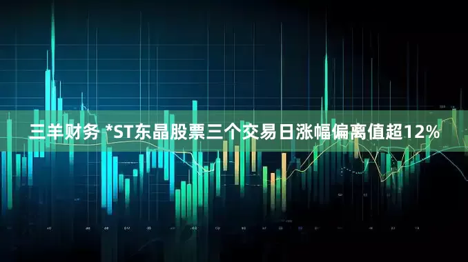 三羊财务 *ST东晶股票三个交易日涨幅偏离值超12%