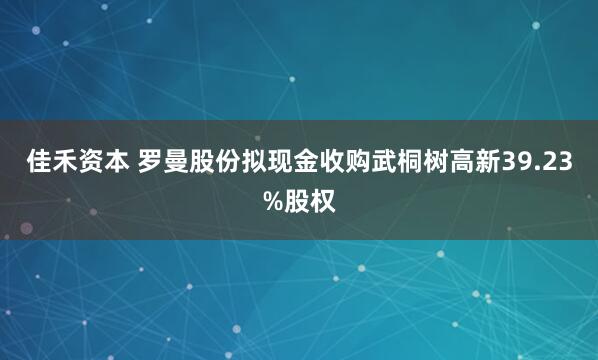 佳禾资本 罗曼股份拟现金收购武桐树高新39.23%股权