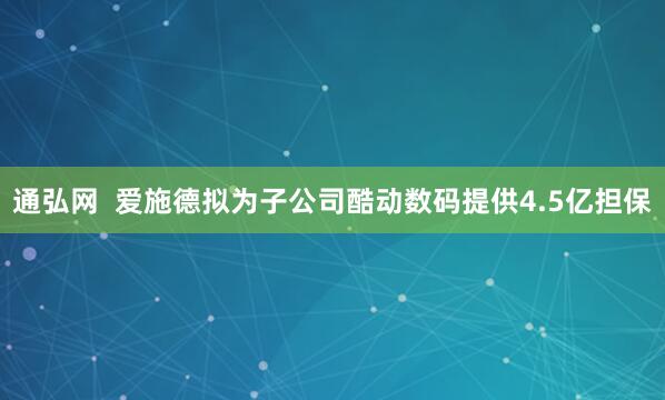通弘网  爱施德拟为子公司酷动数码提供4.5亿担保