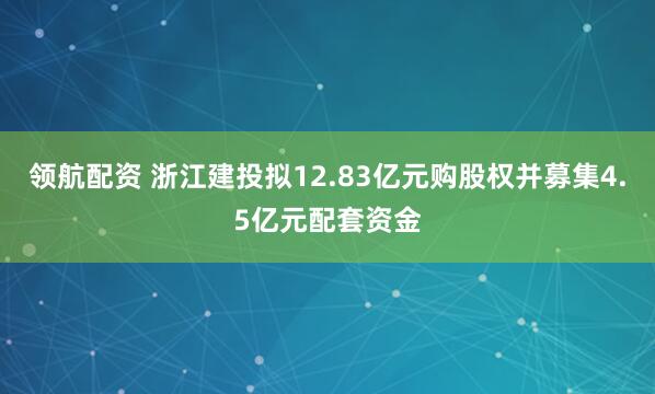 领航配资 浙江建投拟12.83亿元购股权并募集4.5亿元配套资金