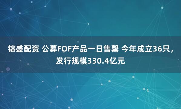 镕盛配资 公募FOF产品一日售罄 今年成立36只，发行规模330.4亿元