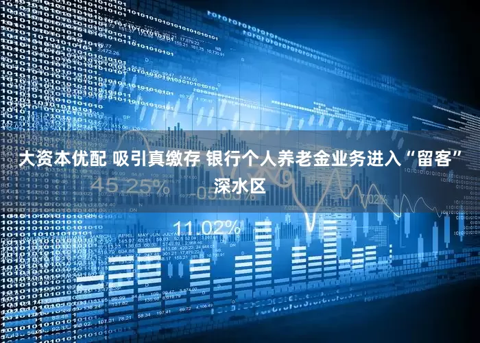 大资本优配 吸引真缴存 银行个人养老金业务进入“留客”深水区