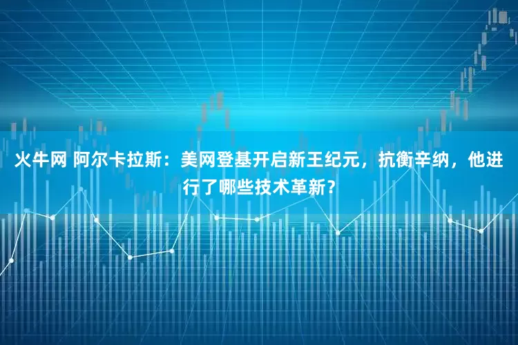 火牛网 阿尔卡拉斯：美网登基开启新王纪元，抗衡辛纳，他进行了哪些技术革新？