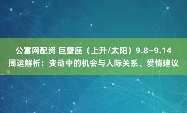 公富网配资 巨蟹座（上升/太阳）9.8—9.14周运解析：变动中的机会与人际关系、爱情建议