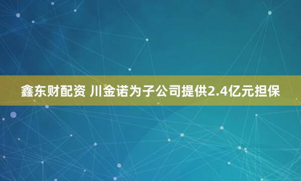 鑫东财配资 川金诺为子公司提供2.4亿元担保