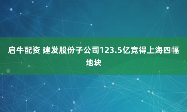 启牛配资 建发股份子公司123.5亿竞得上海四幅地块