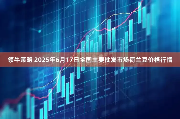 领牛策略 2025年6月17日全国主要批发市场荷兰豆价格行情