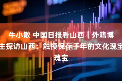 牛小散 中国日报看山西｜外籍博主探访山西：触摸保存千年的文化瑰宝