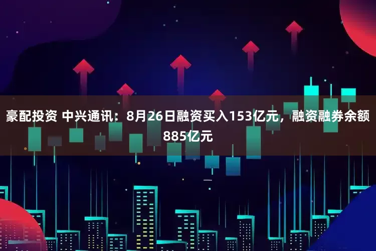 豪配投资 中兴通讯：8月26日融资买入153亿元，融资融券余额885亿元