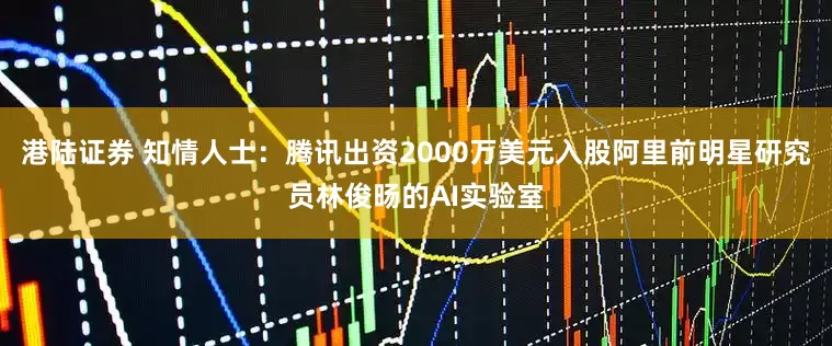 港陆证券 知情人士：腾讯出资2000万美元入股阿里前明星研究员林俊旸的AI实验室