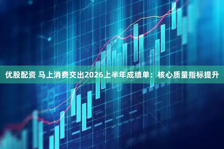 优股配资 马上消费交出2026上半年成绩单：核心质量指标提升
