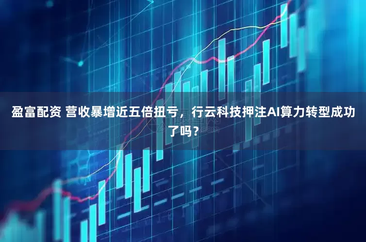 盈富配资 营收暴增近五倍扭亏，行云科技押注AI算力转型成功了吗？