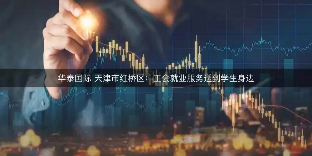 华泰国际 天津市红桥区：工会就业服务送到学生身边